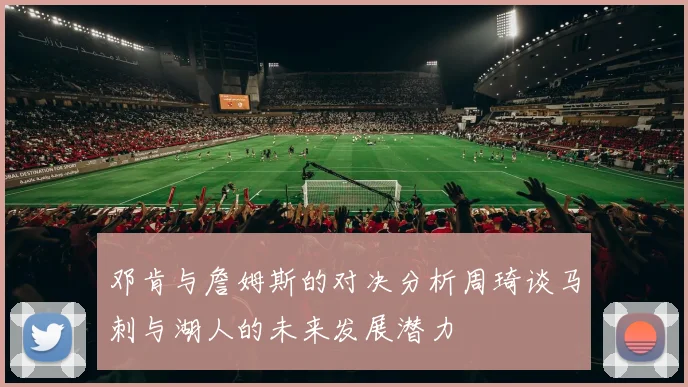 邓肯与詹姆斯的对决分析周琦谈马刺与湖人的未来发展潜力