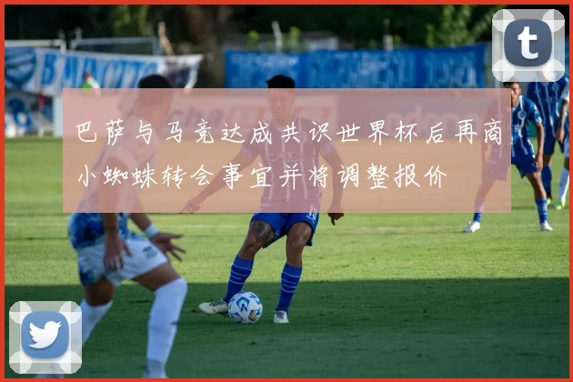 巴萨与马竞达成共识世界杯后再商小蜘蛛转会事宜并将调整报价