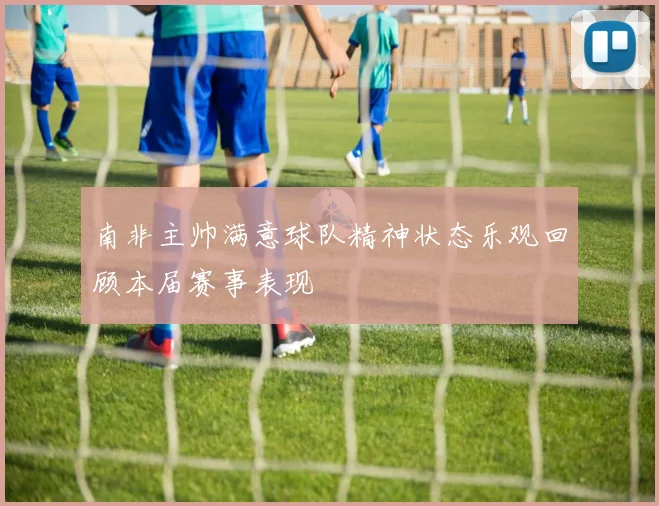 南非主帅满意球队精神状态乐观回顾本届赛事表现