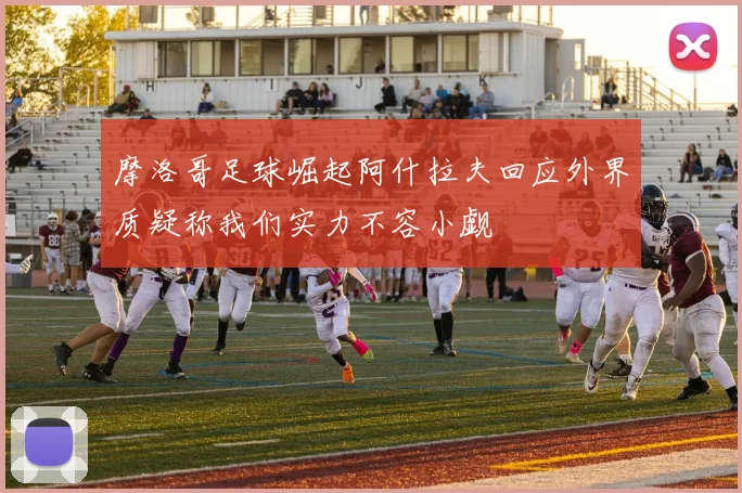 摩洛哥足球崛起阿什拉夫回应外界质疑称我们实力不容小觑