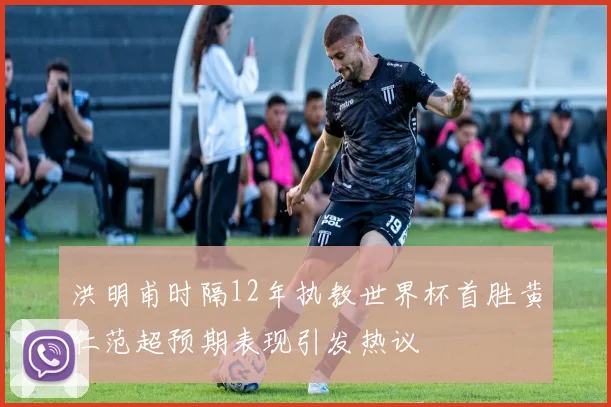 洪明甫时隔12年执教世界杯首胜黄仁范超预期表现引发热议