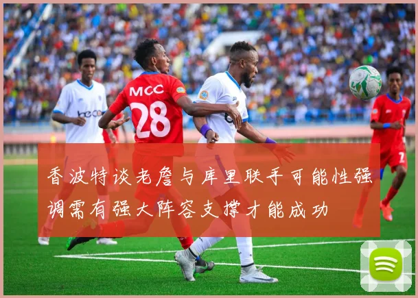 香波特谈老詹与库里联手可能性强调需有强大阵容支撑才能成功