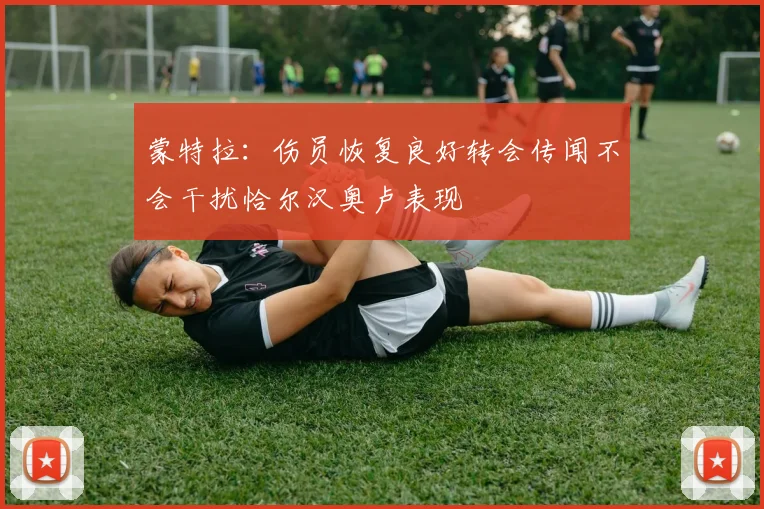 蒙特拉：伤员恢复良好转会传闻不会干扰恰尔汉奥卢表现