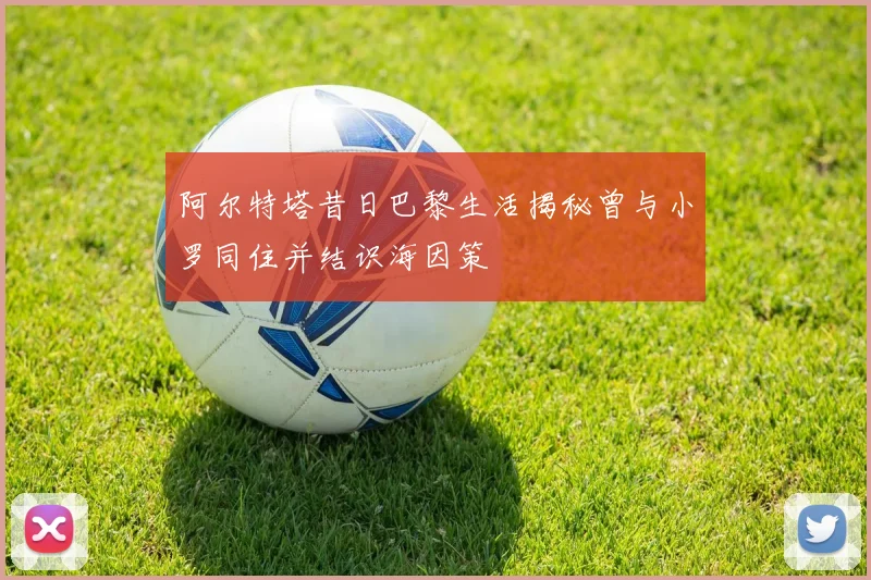 阿尔特塔昔日巴黎生活揭秘曾与小罗同住并结识海因策