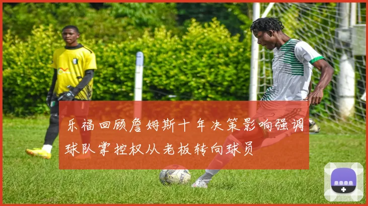 乐福回顾詹姆斯十年决策影响强调球队掌控权从老板转向球员