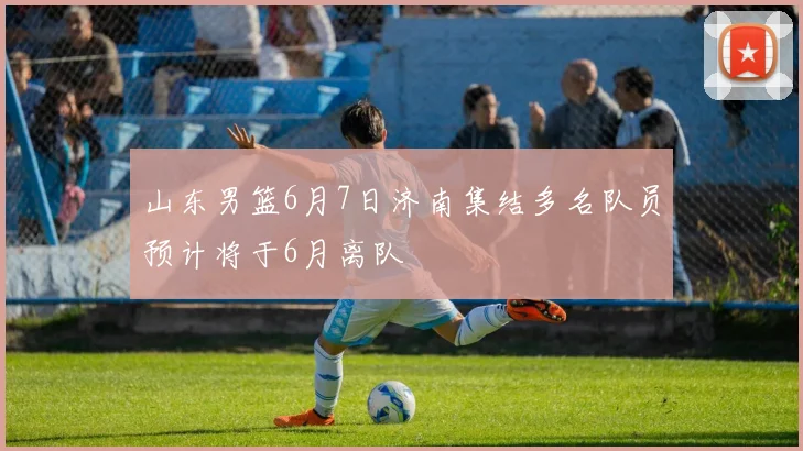 山东男篮6月7日济南集结多名队员预计将于6月离队