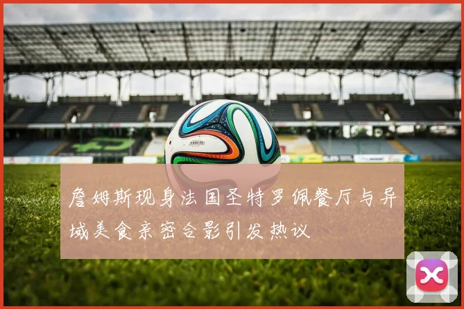 詹姆斯现身法国圣特罗佩餐厅与异域美食亲密合影引发热议
