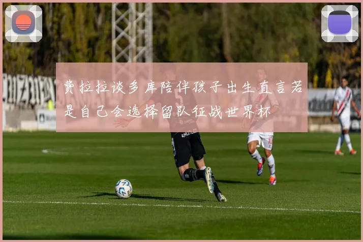 费拉拉谈多库陪伴孩子出生直言若是自己会选择留队征战世界杯