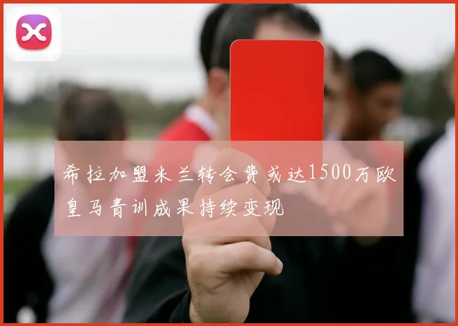 希拉加盟米兰转会费或达1500万欧皇马青训成果持续变现