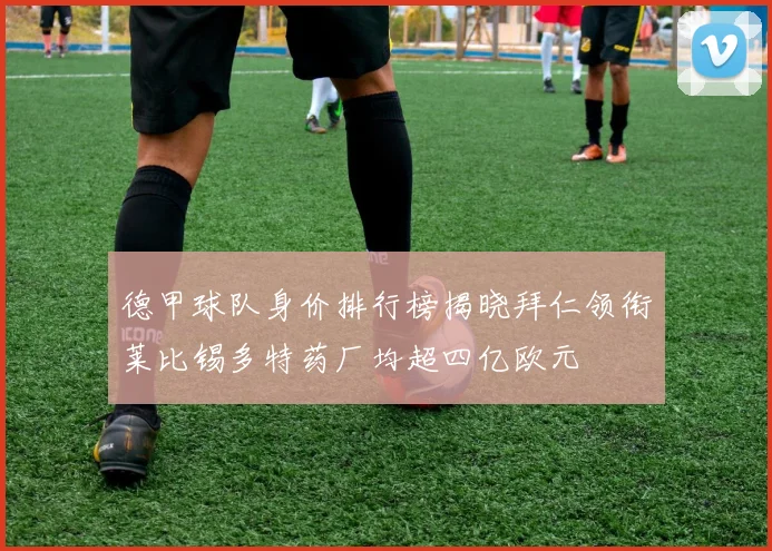 德甲球队身价排行榜揭晓拜仁领衔莱比锡多特药厂均超四亿欧元