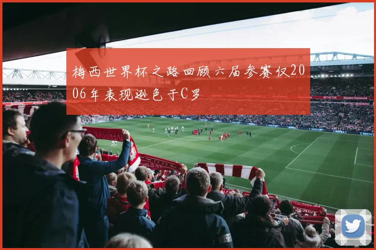 梅西世界杯之路回顾六届参赛仅2006年表现逊色于C罗