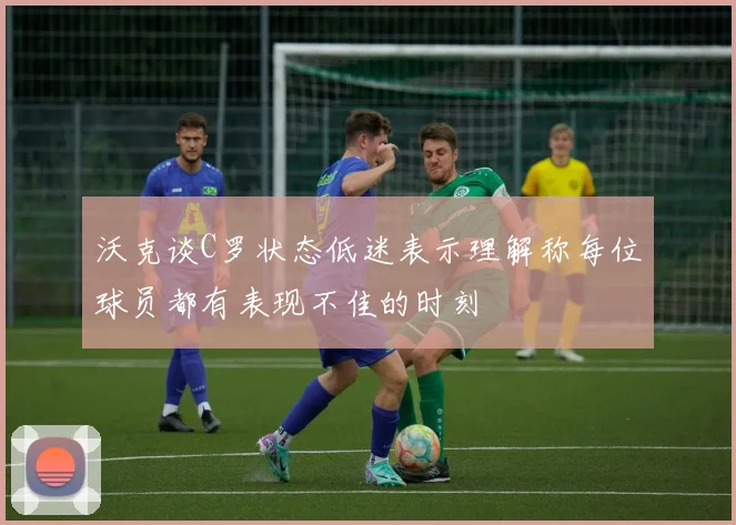 沃克谈C罗状态低迷表示理解称每位球员都有表现不佳的时刻