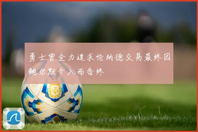 勇士曾全力追求伦纳德交易最终因鲍尔默介入而告终