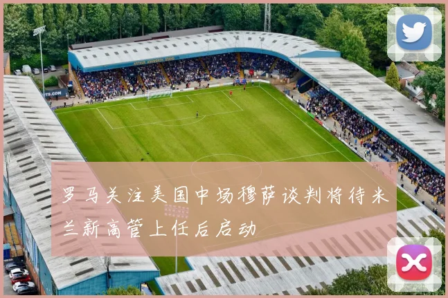 罗马关注美国中场穆萨谈判将待米兰新高管上任后启动